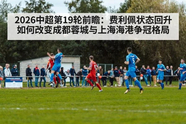 2026中超第19轮前瞻:费利佩状态回升如何改变成都蓉城与上海海港争冠格局