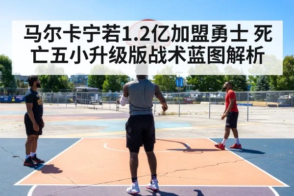 马尔卡宁若1.2亿加盟勇士 死亡五小升级版战术蓝图解析
